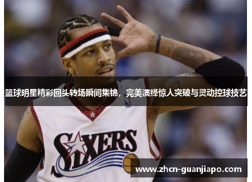 篮球明星精彩回头转场瞬间集锦，完美演绎惊人突破与灵动控球技艺
