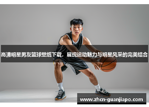 高清明星男友篮球壁纸下载，展现运动魅力与明星风采的完美结合