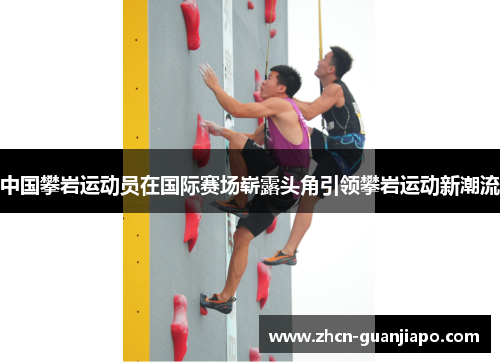 中国攀岩运动员在国际赛场崭露头角引领攀岩运动新潮流