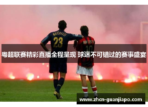 粤超联赛精彩直播全程呈现 球迷不可错过的赛事盛宴
